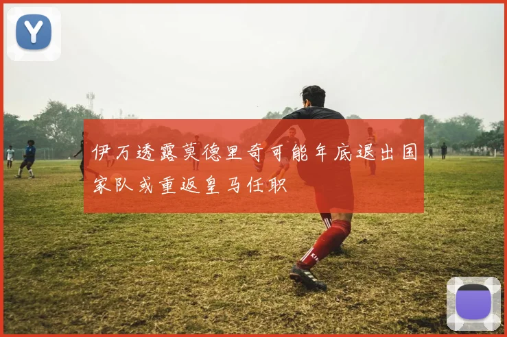 伊万透露莫德里奇可能年底退出国家队或重返皇马任职