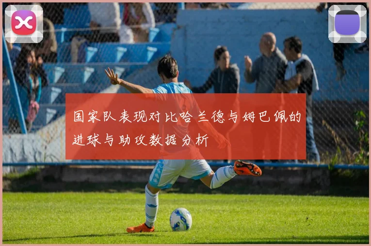 国家队表现对比哈兰德与姆巴佩的进球与助攻数据分析