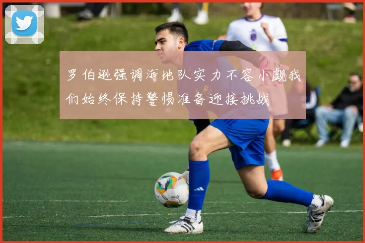 罗伯逊强调海地队实力不容小觑我们始终保持警惕准备迎接挑战