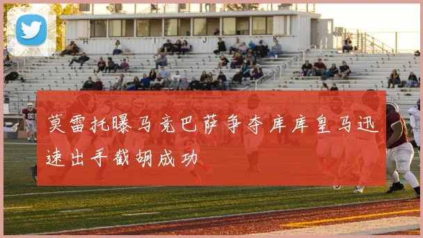 莫雷托曝马竞巴萨争夺库库皇马迅速出手截胡成功