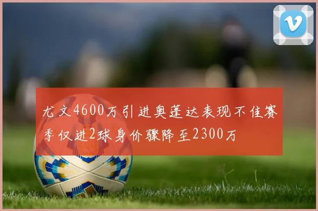 尤文4600万引进奥蓬达表现不佳赛季仅进2球身价骤降至2300万