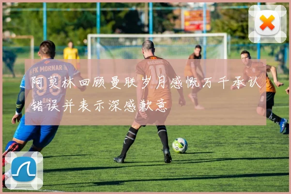 阿莫林回顾曼联岁月感慨万千承认错误并表示深感歉意