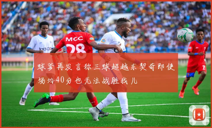 球爹再发言称三球超越东契奇即使场均40分也无法战胜我儿