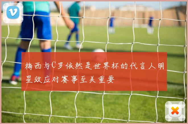 梅西与C罗依然是世界杯的代言人明星效应对赛事至关重要