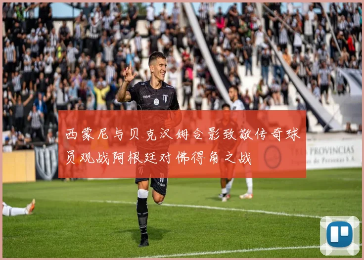 西蒙尼与贝克汉姆合影致敬传奇球员观战阿根廷对佛得角之战