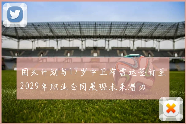 国米计划与17岁中卫布雷达签订至2029年职业合同展现未来潜力