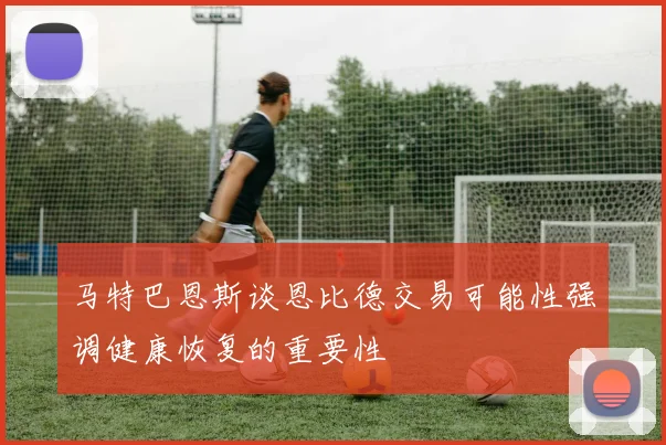 马特巴恩斯谈恩比德交易可能性强调健康恢复的重要性