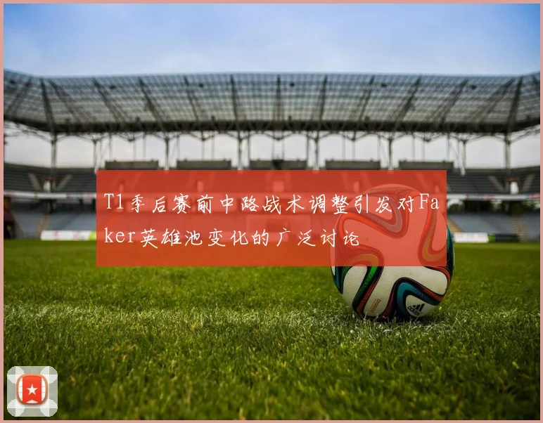 T1季后赛前中路战术调整引发对Faker英雄池变化的广泛讨论