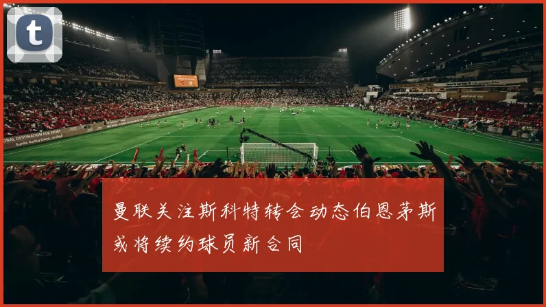 曼联关注斯科特转会动态伯恩茅斯或将续约球员新合同