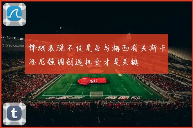 锋线表现不佳是否与梅西有关斯卡洛尼强调创造机会才是关键