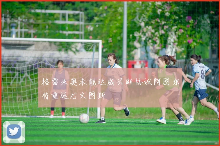 格雷米奥未能达成买断协议阿图尔将重返尤文图斯