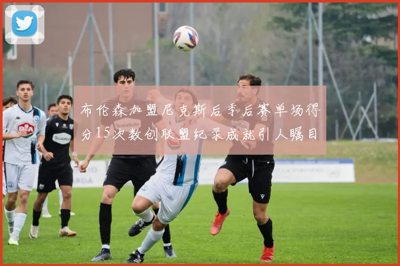 布伦森加盟尼克斯后季后赛单场得分15次数创联盟纪录成就引人瞩目
