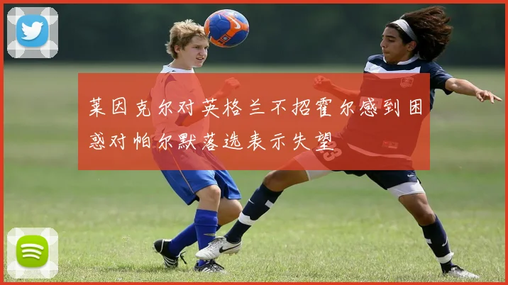 莱因克尔对英格兰不招霍尔感到困惑对帕尔默落选表示失望
