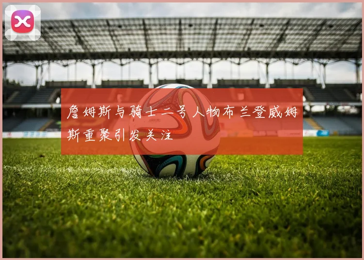 詹姆斯与骑士二号人物布兰登威姆斯重聚引发关注