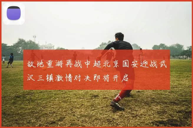 故地重游再战中超北京国安迎战武汉三镇激情对决即将开启